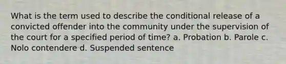 What is the term used to describe the conditional release of a convicted offender into the community under the supervision of the court for a specified period of time? a. Probation b. Parole c. Nolo contendere d. Suspended sentence