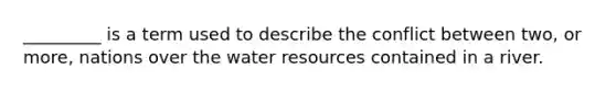 _________ is a term used to describe the conflict between two, or more, nations over the water resources contained in a river.