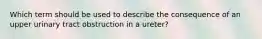 Which term should be used to describe the consequence of an upper urinary tract obstruction in a ureter?