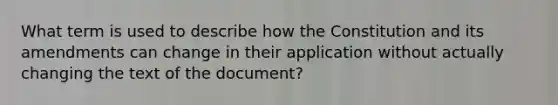 What term is used to describe how the Constitution and its amendments can change in their application without actually changing the text of the document?