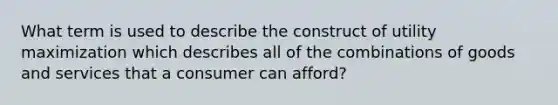 What term is used to describe the construct of utility maximization which describes all of the combinations of goods and services that a consumer can afford?