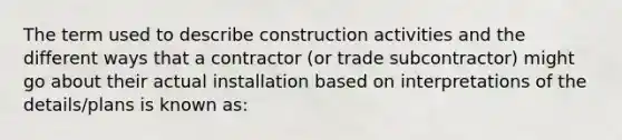 The term used to describe construction activities and the different ways that a contractor (or trade subcontractor) might go about their actual installation based on interpretations of the details/plans is known as: