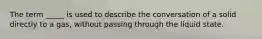 The term _____ is used to describe the conversation of a solid directly to a gas, without passing through the liquid state.
