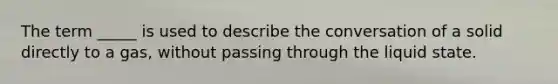 The term _____ is used to describe the conversation of a solid directly to a gas, without passing through the liquid state.