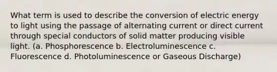 What term is used to describe the conversion of electric energy to light using the passage of alternating current or direct current through special conductors of solid matter producing visible light. (a. Phosphorescence b. Electroluminescence c. Fluorescence d. Photoluminescence or Gaseous Discharge)