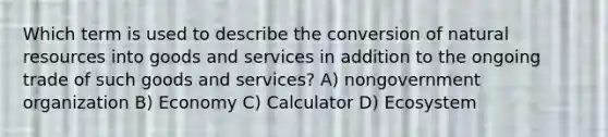 Which term is used to describe the conversion of natural resources into goods and services in addition to the ongoing trade of such goods and services? A) nongovernment organization B) Economy C) Calculator D) Ecosystem