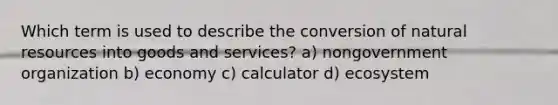 Which term is used to describe the conversion of natural resources into goods and services? a) nongovernment organization b) economy c) calculator d) ecosystem