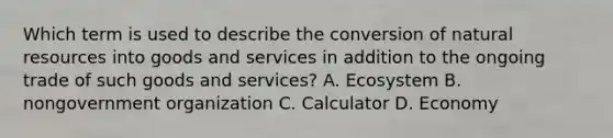 Which term is used to describe the conversion of <a href='https://www.questionai.com/knowledge/k6l1d2KrZr-natural-resources' class='anchor-knowledge'>natural resources</a> into goods and services in addition to the ongoing trade of such goods and services? A. Ecosystem B. nongovernment organization C. Calculator D. Economy