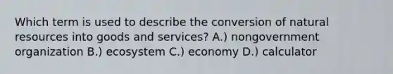 Which term is used to describe the conversion of natural resources into goods and services? A.) nongovernment organization B.) ecosystem C.) economy D.) calculator