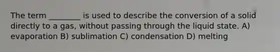 The term ________ is used to describe the conversion of a solid directly to a gas, without passing through the liquid state. A) evaporation B) sublimation C) condensation D) melting