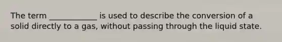The term ____________ is used to describe the conversion of a solid directly to a gas, without passing through the liquid state.