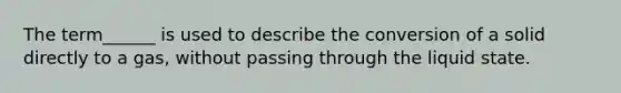 The term______ is used to describe the conversion of a solid directly to a gas, without passing through the liquid state.