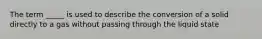 The term _____ is used to describe the conversion of a solid directly to a gas without passing through the liquid state