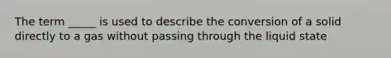 The term _____ is used to describe the conversion of a solid directly to a gas without passing through the liquid state