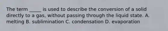 The term _____ is used to describe the conversion of a solid directly to a gas, without passing through the liquid state. A. melting B. sublimination C. condensation D. evaporation