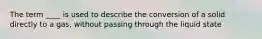 The term ____ is used to describe the conversion of a solid directly to a gas, without passing through the liquid state