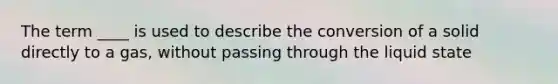 The term ____ is used to describe the conversion of a solid directly to a gas, without passing through the liquid state