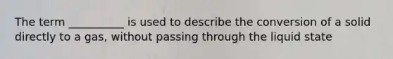 The term __________ is used to describe the conversion of a solid directly to a gas, without passing through the liquid state