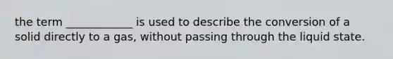 the term ____________ is used to describe the conversion of a solid directly to a gas, without passing through the liquid state.