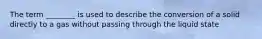 The term ________ is used to describe the conversion of a solid directly to a gas without passing through the liquid state