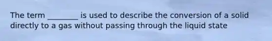 The term ________ is used to describe the conversion of a solid directly to a gas without passing through the liquid state