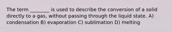 The term ________ is used to describe the conversion of a solid directly to a gas, without passing through the liquid state. A) condensation B) evaporation C) sublimation D) melting