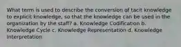 What term is used to describe the conversion of tacit knowledge to explicit knowledge, so that the knowledge can be used in the organization by the staff? a. Knowledge Codification b. Knowledge Cycle c. Knowledge Representation d. Knowledge Interpretation