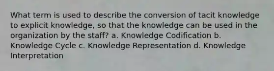 What term is used to describe the conversion of tacit knowledge to explicit knowledge, so that the knowledge can be used in the organization by the staff? a. Knowledge Codification b. Knowledge Cycle c. Knowledge Representation d. Knowledge Interpretation