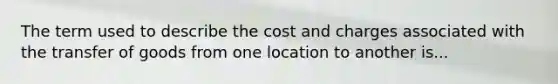 The term used to describe the cost and charges associated with the transfer of goods from one location to another is...