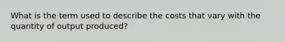 What is the term used to describe the costs that vary with the quantity of output produced?