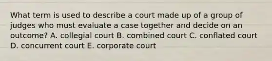 What term is used to describe a court made up of a group of judges who must evaluate a case together and decide on an outcome? A. collegial court B. combined court C. conflated court D. concurrent court E. corporate court