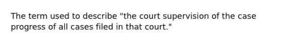 The term used to describe "the court supervision of the case progress of all cases filed in that court."