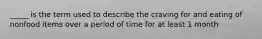 _____ is the term used to describe the craving for and eating of nonfood items over a period of time for at least 1 month