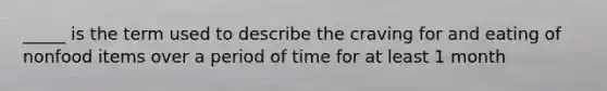 _____ is the term used to describe the craving for and eating of nonfood items over a period of time for at least 1 month