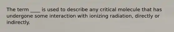 The term ____ is used to describe any critical molecule that has undergone some interaction with ionizing radiation, directly or indirectly.