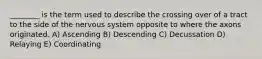 ________ is the term used to describe the crossing over of a tract to the side of the nervous system opposite to where the axons originated. A) Ascending B) Descending C) Decussation D) Relaying E) Coordinating