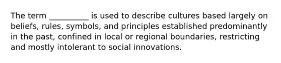 The term __________ is used to describe cultures based largely on beliefs, rules, symbols, and principles established predominantly in the past, confined in local or regional boundaries, restricting and mostly intolerant to social innovations.