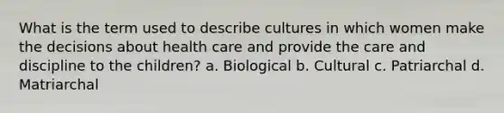 What is the term used to describe cultures in which women make the decisions about health care and provide the care and discipline to the children? a. Biological b. Cultural c. Patriarchal d. Matriarchal