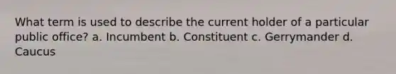 What term is used to describe the current holder of a particular public office? a. Incumbent b. Constituent c. Gerrymander d. Caucus