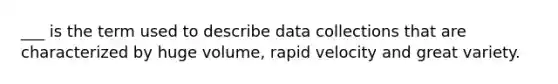 ___ is the term used to describe data collections that are characterized by huge volume, rapid velocity and great variety.