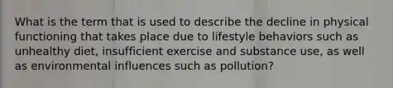 What is the term that is used to describe the decline in physical functioning that takes place due to lifestyle behaviors such as unhealthy diet, insufficient exercise and substance use, as well as environmental influences such as pollution?