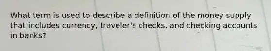 What term is used to describe a definition of the money supply that includes currency, traveler's checks, and checking accounts in banks?