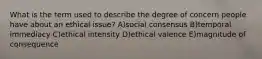 What is the term used to describe the degree of concern people have about an ethical issue? A)social consensus B)temporal immediacy C)ethical intensity D)ethical valence E)magnitude of consequence