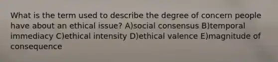 What is the term used to describe the degree of concern people have about an ethical issue? A)social consensus B)temporal immediacy C)ethical intensity D)ethical valence E)magnitude of consequence