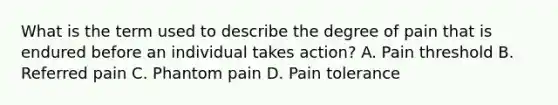 What is the term used to describe the degree of pain that is endured before an individual takes action? A. Pain threshold B. Referred pain C. Phantom pain D. Pain tolerance