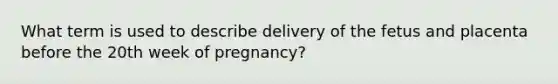 What term is used to describe delivery of the fetus and placenta before the 20th week of​ pregnancy?