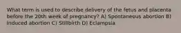 What term is used to describe delivery of the fetus and placenta before the 20th week of pregnancy? A) Spontaneous abortion B) Induced abortion C) Stillbirth D) Eclampsia