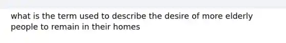 what is the term used to describe the desire of more elderly people to remain in their homes