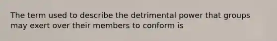 The term used to describe the detrimental power that groups may exert over their members to conform is