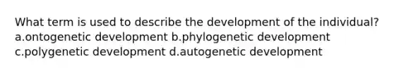 What term is used to describe the development of the individual? a.ontogenetic development b.phylogenetic development c.polygenetic development d.autogenetic development